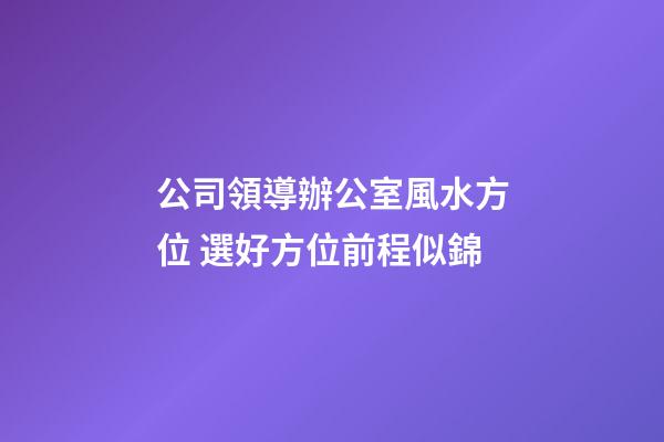 公司領導辦公室風水方位 選好方位前程似錦